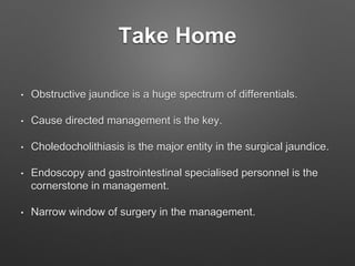 Take Home
• Obstructive jaundice is a huge spectrum of differentials.
• Cause directed management is the key.
• Choledocholithiasis is the major entity in the surgical jaundice.
• Endoscopy and gastrointestinal specialised personnel is the
cornerstone in management.
• Narrow window of surgery in the management.
 