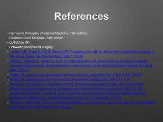 References
• Harrison’s Principles of Internal Medicine, 19th edition.
• Goldman-Cecil Medicine, 24th edition
• UpToDate (R)
• Schwartz principles of surgery
• Everhart JE, Khare M, Hill M, Maurer KR. Prevalence and ethnic differences in gallbladder disease in
the United States. Gastroenterology 1999; 117:632.
• Collins C, Maguire D, Ireland A, et al. A prospective study of common bile duct calculi in patients
undergoing laparoscopic cholecystectomy: natural history of choledocholithiasis revisited. Ann Surg
2004; 239:28.
• Hunter JG. Laparoscopic transcystic common bile duct exploration. Am J Surg 1992; 163:53.
• Petelin JB. Laparoscopic common bile duct exploration. Surg Endosc 2003; 17:1705.
• Neuhaus H, Feussner H, Ungeheuer A, et al. Prospective evaluation of the use of endoscopic
retrograde cholangiography prior to laparoscopic cholecystectomy. Endoscopy 1992; 24:745.
• Houdart R, Perniceni T, Darne B, et al. Predicting common bile duct lithiasis: determination and
prospective validation of a model predicting low risk. Am J Surg 1995; 170:38.
• O'Neill CJ, Gillies DM, Gani JS. Choledocholithiasis: overdiagnosed endoscopically and undertreated
laparoscopically. ANZ J Surg 2008; 78:487.
 