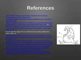 References
• Prat F, Meduri B, Ducot B, et al. Prediction of common bile duct stones by
noninvasive tests. Ann Surg 1999; 229:362.
• Fitzgerald JE, White MJ, Lobo DN. Courvoisier's gallbladder: law or sign? World J
Surg 2009; 33:886.
• Abboud PA, Malet PF, Berlin JA, et al. Predictors of common bile duct stones prior
to cholecystectomy: a meta-analysis. Gastrointest Endosc 1996; 44:450.11 Yang
MH, Chen TH, Wang SE, et al. Biochemical predictors for absence of common bile
duct stones in patients undergoing laparoscopic cholecystectomy. Surg Endosc
2008; 22:1620.
• Sox HC, Blatt MA, Higgins, MC, et al. Medical decision making, Butterworths,
Boston 1988. p.67.
• ASGE Standards of Practice Committee, Maple JT, Ben-Menachem T, et al. The
role of endoscopy in the evaluation of suspected choledocholithiasis. Gastrointest
Endosc 2010; 71:1.
• Iranmanesh P, Frossard JL, Mugnier-Konrad B, et al. Initial cholecystectomy vs
sequential common duct endoscopic assessment and subsequent cholecystectomy
for suspected gallstone migration: a randomized clinical trial. JAMA 2014; 312:137.
• Tse F, Yuan Y. Early routine endoscopic retrograde cholangiopancreatography
strategy versus early conservative management strategy in acute gallstone
pancreatitis. Cochrane Database Syst Rev 2012; 5:CD009779.
• Freeman ML. Pancreatic stents for prevention of post-endoscopic retrograde
cholangiopancreatography pancreatitis. Clin Gastroenterol Hepatol 2007; 5:1354.
 
