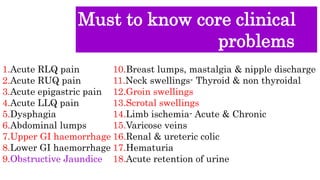 Must to know core clinical
problems
1.Acute RLQ pain
2.Acute RUQ pain
3.Acute epigastric pain
4.Acute LLQ pain
5.Dysphagia
6.Abdominal lumps
7.Upper GI haemorrhage
8.Lower GI haemorrhage
9.Obstructive Jaundice
10.Breast lumps, mastalgia & nipple discharge
11.Neck swellings- Thyroid & non thyroidal
12.Groin swellings
13.Scrotal swellings
14.Limb ischemia- Acute & Chronic
15.Varicose veins
16.Renal & ureteric colic
17.Hematuria
18.Acute retention of urine
