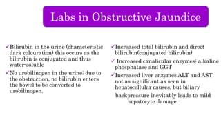 Labs in Obstructive Jaundice
Bilirubin in the urine (characteristic
dark colouration) this occurs as the
bilirubin is conjugated and thus
water-soluble
No urobilinogen in the urine; due to
the obstruction, no bilirubin enters
the bowel to be converted to
urobilinogen.
Increased total bilirubin and direct
bilirubin(conjugated bilirubin)
Increased canalicular enzymes: alkaline
phosphatase and GGT
Increased liver enzymes ALT and AST;
not as significant as seen in
hepatocellular causes, but biliary
backpressure inevitably leads to mild
hepatocyte damage.