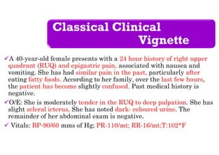Classical Clinical
Vignette
A 40-year-old female presents with a 24 hour history of right upper
quadrant (RUQ) and epigastric pain, associated with nausea and
vomiting. She has had similar pain in the past, particularly after
eating fatty foods. According to her family, over the last few hours,
the patient has become slightly confused. Past medical history is
negative.
O/E: She is moderately tender in the RUQ to deep palpation. She has
slight scleral icterus. She has noted dark- coloured urine. The
remainder of her abdominal exam is negative.
 Vitals: BP-90/60 mms of Hg; PR-110/mt; RR-16/mt;T:102*F
 