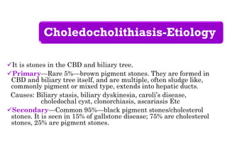Choledocholithiasis-Etiology
It is stones in the CBD and biliary tree.
Primary—Rare 5%—brown pigment stones. They are formed in
CBD and biliary tree itself, and are multiple, often sludge like,
commonly pigment or mixed type, extends into hepatic ducts.
Causes: Biliary stasis, biliary dyskinesia, caroli’s disease,
choledochal cyst, clonorchiasis, ascariasis Etc
Secondary—Common 95%—black pigment stones/cholesterol
stones. It is seen in 15% of gallstone disease; 75% are cholesterol
stones, 25% are pigment stones.
 