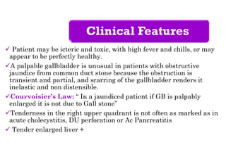 Clinical Features
 Patient may be icteric and toxic, with high fever and chills, or may
appear to be perfectly healthy.
A palpable gallbladder is unusual in patients with obstructive
jaundice from common duct stone because the obstruction is
transient and partial, and scarring of the gallbladder renders it
inelastic and non distensible.
Courvoisier’s Law: “ In a jaundiced patient if GB is palpably
enlarged it is not due to Gall stone”
Tenderness in the right upper quadrant is not often as marked as in
acute cholecystitis, DU perforation or Ac Pancreatitis
 Tender enlarged liver +
 