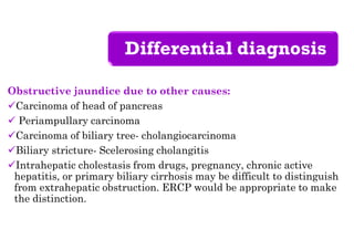 Differential diagnosis
Obstructive jaundice due to other causes:
Carcinoma of head of pancreas
 Periampullary carcinoma
Carcinoma of biliary tree- cholangiocarcinoma
Biliary stricture- Scelerosing cholangitis
Intrahepatic cholestasis from drugs, pregnancy, chronic active
hepatitis, or primary biliary cirrhosis may be difficult to distinguish
from extrahepatic obstruction. ERCP would be appropriate to make
the distinction.
 