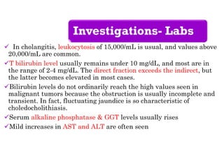 Investigations- Labs
 In cholangitis, leukocytosis of 15,000/mL is usual, and values above
20,000/mL are common.
T bilirubin level usually remains under 10 mg/dL, and most are in
the range of 2-4 mg/dL. The direct fraction exceeds the indirect, but
the latter becomes elevated in most cases.
Bilirubin levels do not ordinarily reach the high values seen in
malignant tumors because the obstruction is usually incomplete and
transient. In fact, fluctuating jaundice is so characteristic of
choledocholithiasis.
Serum alkaline phosphatase & GGT levels usually rises
Mild increases in AST and ALT are often seen
 