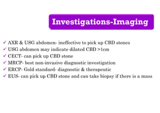 Investigations-Imaging
 AXR & USG abdomen- ineffective to pick up CBD stones
 USG abdomen may indicate dilated CBD >1cm
 CECT- can pick up CBD stone
 MRCP- best non-invasive diagnostic investigation
 ERCP- Gold standard- diagnostic & therapeutic
 EUS- can pick up CBD stone and can take biopsy if there is a mass
 