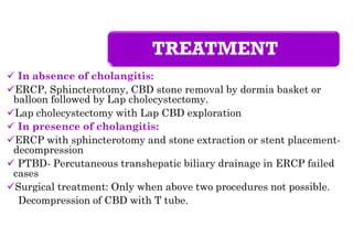 TREATMENT
 In absence of cholangitis:
ERCP, Sphincterotomy, CBD stone removal by dormia basket or
balloon followed by Lap cholecystectomy.
Lap cholecystectomy with Lap CBD exploration
 In presence of cholangitis:
ERCP with sphincterotomy and stone extraction or stent placement-
decompression
 PTBD- Percutaneous transhepatic biliary drainage in ERCP failed
cases
Surgical treatment: Only when above two procedures not possible.
Decompression of CBD with T tube.
 