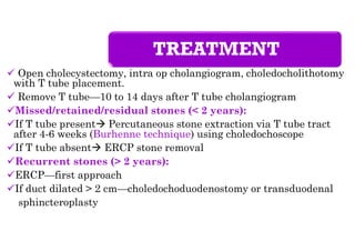 TREATMENT
 Open cholecystectomy, intra op cholangiogram, choledocholithotomy
with T tube placement.
 Remove T tube—10 to 14 days after T tube cholangiogram
Missed/retained/residual stones (< 2 years):
If T tube present Percutaneous stone extraction via T tube tract
after 4-6 weeks (Burhenne technique) using choledochoscope
If T tube absent ERCP stone removal
Recurrent stones (> 2 years):
ERCP—first approach
If duct dilated > 2 cm—choledochoduodenostomy or transduodenal
sphincteroplasty
 