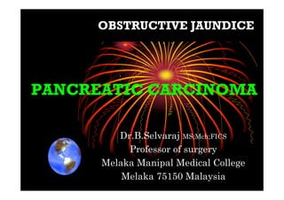 PANCREATIC CARCINOMAPANCREATIC CARCINOMA
Dr.B.Selvaraj MS;Mch;FICS
Professor of surgery
Melaka Manipal Medical College
Melaka 75150 Malaysia
OBSTRUCTIVE JAUNDICE
 
