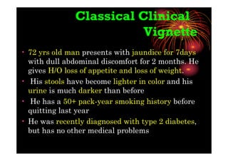 Classical Clinical
Vignette
• 72 yrs old man presents with jaundice for 7days
with dull abdominal discomfort for 2 months. He
gives H/O loss of appetite and loss of weight.
• His stools have become lighter in color and his
urine is much darker than before
• He has a 50+ pack-year smoking history before
quitting last year
• He was recently diagnosed with type 2 diabetes,
but has no other medical problems
 