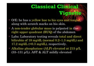 Classical Clinical
Vignette
• O/E: he has a yellow hue to his eyes and tongue,
along with scratch marks on his skin.
• A non-tender globular mass is palpated in the
right upper quadrant (RUQ) of the abdomen
• Labs: Laboratory testing reveals total and direct
bilirubin of 18 mg/dL (normal 0.2–1.3 mg/dL) and
17.2 mg/dL (<0.3 mg/dL), respectively.
• Alkaline phosphatase (ALP) elevated at 215 µ/L
(33–131 µ/L). AST & ALT mildly elevated
 