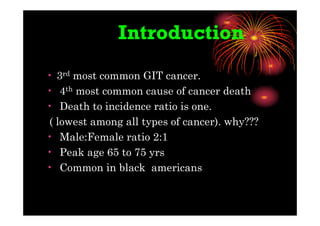 • 3rd most common GIT cancer.
• 4th most common cause of cancer death
• Death to incidence ratio is one.
( lowest among all types of cancer). why???
• Male:Female ratio 2:1
• Peak age 65 to 75 yrs
• Common in black americans
Introduction
 