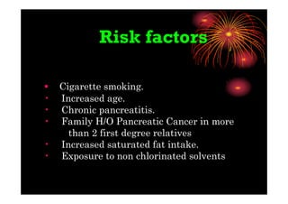 Risk factors
• Cigarette smoking.
• Increased age.
• Chronic pancreatitis.
• Family H/O Pancreatic Cancer in more
than 2 first degree relatives
• Increased saturated fat intake.
• Exposure to non chlorinated solvents
 
