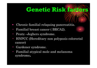 Genetic Risk factors
• Chronic familial relapsing pancreatitis.
• Familial breast cancer ( BRCA2).
• Peutz –Jeghers syndrome.
• HNPCC (Hereditary non polyposis colorectal
cancer)
• Gardener syndrome.
• Familial atypical mole and melanoma
syndrome.
 