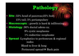 Pathology
• Site :55% head of pancreas;25% body
15% tail; 5% periampulary
• Macroscopic : growth is hard & infiltrating
• Histology :90% ductal adeno ca;
9% cystic neoplasms
1% endocrine neoplasms
• Spread :Lymphatics to peritoneum & regional
nodes
Blood to liver & lung
Perineural spread Back pain
 