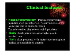 Clinical features
• Head&Periampulary : Painless progressive
jaundice with palpable GB- “Courvoisier’s Law”;
Vomiting due to duodenal block
Tea color urine, clay color stool & pruritus
• Body : back pain,anorexia,weight loss &
steatorrhea
• Tail : often presents with metastases,malignant
ascites or unexplained anemia
 