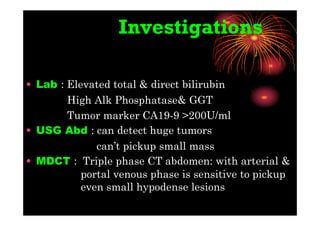 Investigations
• Lab : Elevated total & direct bilirubin
High Alk Phosphatase& GGT
Tumor marker CA19-9 >200U/ml
• USG Abd : can detect huge tumors
can’t pickup small mass
• MDCT : Triple phase CT abdomen: with arterial &
portal venous phase is sensitive to pickup
even small hypodense lesions
 