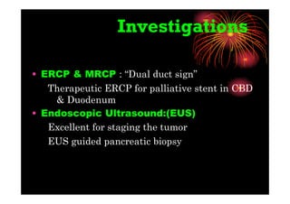 Investigations
• ERCP & MRCP : “Dual duct sign”
Therapeutic ERCP for palliative stent in CBD
& Duodenum
• Endoscopic Ultrasound:(EUS)
Excellent for staging the tumor
EUS guided pancreatic biopsy
 