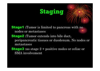 Staging
Stage1 :Tumor is limited to pancreas with no
nodes or metastases
Stage2 :Tumor extends into bile duct,
peripancreatic tissues or duodenum. No nodes or
metastases
Stage3 :as stage 2 + positive nodes or celiac or
SMA involvement
 