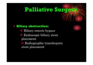 Palliative Surgery
• Biliary obstruction:
 Biliary enteric bypass
 Endoscopic biliary stent
placement
 Radiographic transhepatic
stent placement
 