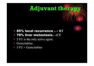Adjuvant therapy
• 85% local recurrence .→ RT
• 70% liver metastasis.→CT
• 5 FU is the only active agent.
• Gemcitabine.
• 5 FU + Gemcitabine
 