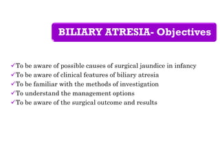BILIARY ATRESIA- Objectives
To be aware of possible causes of surgical jaundice in infancy
To be aware of clinical features of biliary atresia
To be familiar with the methods of investigation
To understand the management options
To be aware of the surgical outcome and results
 