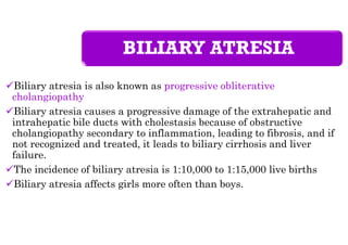 BILIARY ATRESIA
Biliary atresia is also known as progressive obliterative
cholangiopathy
Biliary atresia causes a progressive damage of the extrahepatic and
intrahepatic bile ducts with cholestasis because of obstructive
cholangiopathy secondary to inflammation, leading to fibrosis, and if
not recognized and treated, it leads to biliary cirrhosis and liver
failure.
The incidence of biliary atresia is 1:10,000 to 1:15,000 live births
Biliary atresia affects girls more often than boys.
 