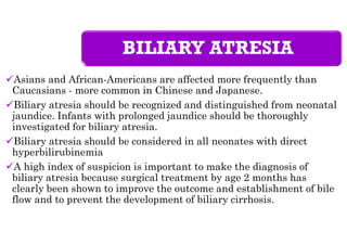 BILIARY ATRESIA
Asians and African-Americans are affected more frequently than
Caucasians - more common in Chinese and Japanese.
Biliary atresia should be recognized and distinguished from neonatal
jaundice. Infants with prolonged jaundice should be thoroughly
investigated for biliary atresia.
Biliary atresia should be considered in all neonates with direct
hyperbilirubinemia
A high index of suspicion is important to make the diagnosis of
biliary atresia because surgical treatment by age 2 months has
clearly been shown to improve the outcome and establishment of bile
flow and to prevent the development of biliary cirrhosis.
 