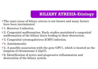 BILIARY ATRESIA-Etiology
The exact cause of biliary atresia is not known and many factors
have been incriminated
1. Reovirus 3 infection.
2. Congenital malformation. Early studies postulated a congenital
malformation of the biliary ducts leading to their obstruction.
3. Congenital cytomegalovirus (CMV) infection.
4. Autoimmunity
5. A possible association with the gene GPC1, which is located on the
longarm of chromosome 2 (2q37).
6. Identification of active and progressive inflammation and
destruction of the biliary system
 
