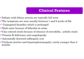 Clinical Features
Infants with biliary atresia are typically full term
The symptoms are seen usually between 1 and 6 weeks of life
 Conjugated Jaundice which is prolonged
Dark urine because of bilirubin in urine
Clay-colored stools because of absence of stercobilin.- acholic stools
Vitamin K deficiency and coagulopathy
Antenatally detected subhepatic cyst
Cirrhosis (ascites and hepatosplenomegaly), rarely younger than 3
months
 