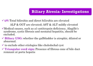 Biliary Atresia- Investigations
 LFT: Total bilirubin and direct bilirubin are elevated
ALP & GGT are elevated; AST & ALT mildly elevated
Medical causes, such as a1-antitrypsin deficiency, Alagille’s
syndrome, cystic fibrosis and neonatal hepatitis, should be
excluded.
 Biliary USG: whether the gallbladder is atrophic, dilated or
abnormal.
 to exclude other etiologies like choledochal cyst
 Triangular cord sign: Presence of fibrous cone of bile duct
remnant at porta hepatis
 