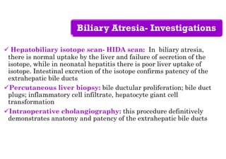 Biliary Atresia- Investigations
 Hepatobiliary isotope scan- HIDA scan: In biliary atresia,
there is normal uptake by the liver and failure of secretion of the
isotope, while in neonatal hepatitis there is poor liver uptake of
isotope. Intestinal excretion of the isotope confirms patency of the
extrahepatic bile ducts
Percutaneous liver biopsy: bile ductular proliferation; bile duct
plugs; inflammatory cell infiltrate, hepatocyte giant cell
transformation
Intraoperative cholangiography: this procedure definitively
demonstrates anatomy and patency of the extrahepatic bile ducts
 