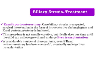 Biliary Atresia- Treatment
 Kasai’s portoenterostomy: Once biliary atresia is suspected,
surgical intervention in the form of intraoperative cholangiogram and
Kasai portoenterostomy is indicated.
This procedure is not usually curative, but ideally does buy time until
the child can achieve growth and undergo liver transplantation
A considerable number of these patients, even if Kasai
portoenterostomy has been successful, eventually undergo liver
transplantation
 