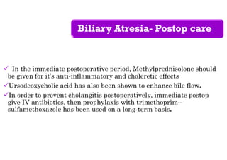 Biliary Atresia- Postop care
 In the immediate postoperative period, Methylprednisolone should
be given for it’s anti-inflammatory and choleretic effects
Ursodeoxycholic acid has also been shown to enhance bile flow.
In order to prevent cholangitis postoperatively, immediate postop
give IV antibiotics, then prophylaxis with trimethoprim–
sulfamethoxazole has been used on a long-term basis.
 