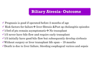 Biliary Atresia- Outcome
 Prognosis is good if operated before 2 months of age
 Risk factors for failure liver fibrosis &Post op cholangitis episodes
1/3rd of pts remain asymptomatic No transplant
1/3 never have bile flow and require early transplant
1/3 initially have good bile flow but subsequently develop cirrhosis
Without surgery or liver transplant life span – 19 months
Death is due to liver failure, bleeding esophageal varices and sepsis
 