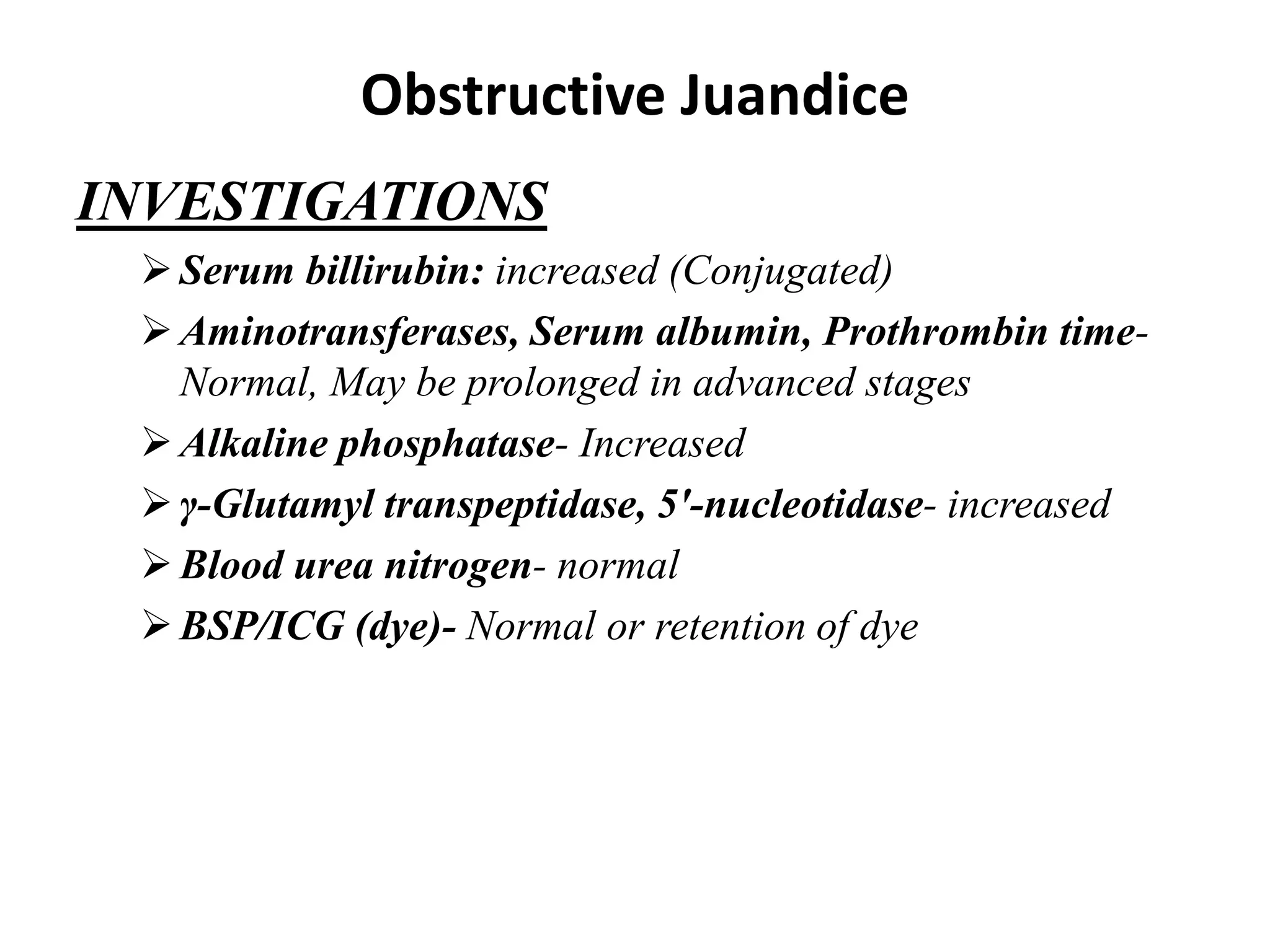 Obstructive Juandice
INVESTIGATIONS
Serum billirubin: increased (Conjugated)
Aminotransferases, Serum albumin, Prothrombin time-
Normal, May be prolonged in advanced stages
Alkaline phosphatase- Increased
γ-Glutamyl transpeptidase, 5′-nucleotidase- increased
Blood urea nitrogen- normal
BSP/ICG (dye)- Normal or retention of dye
 