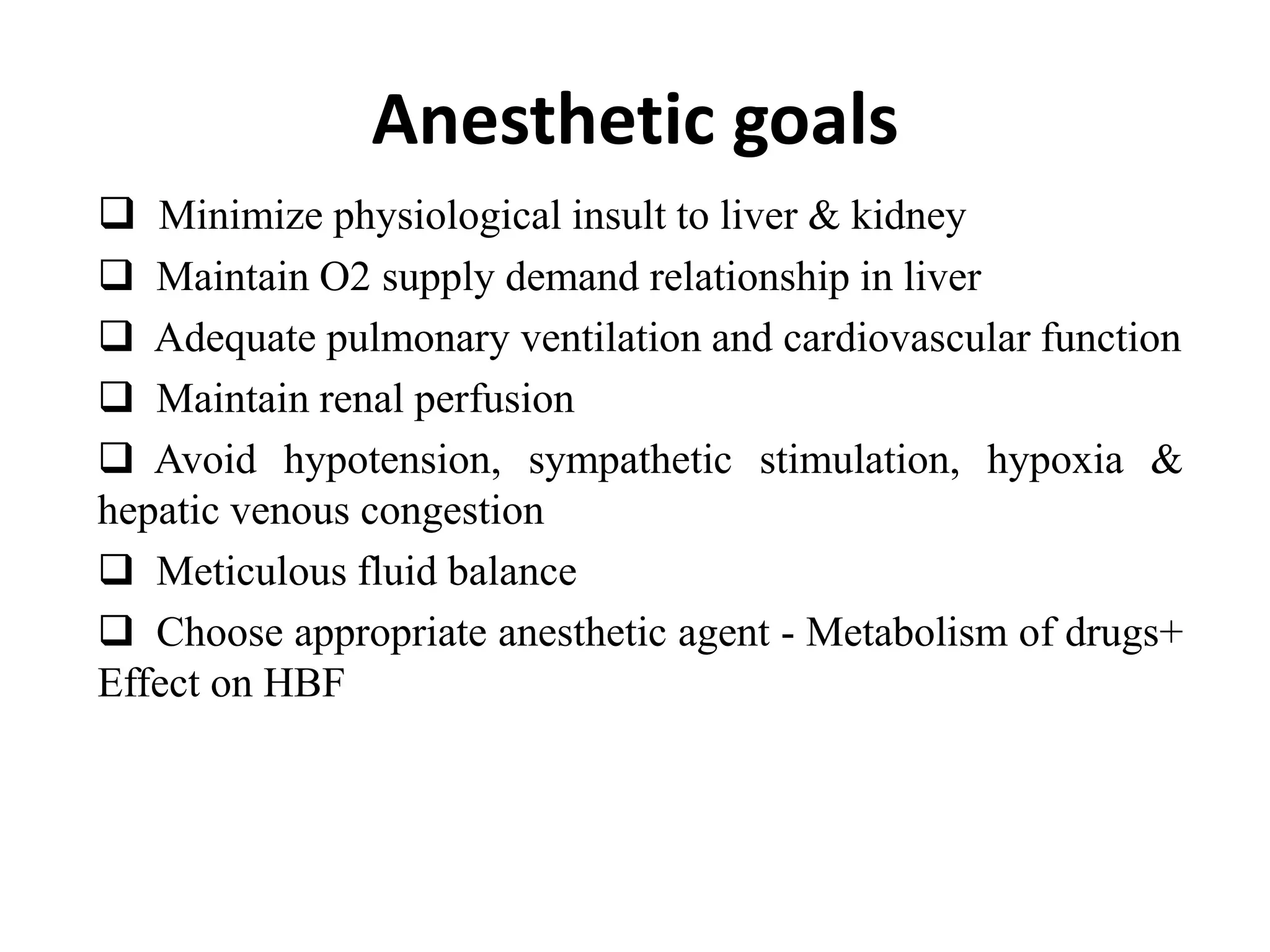 Anesthetic goals
 Minimize physiological insult to liver & kidney
 Maintain O2 supply demand relationship in liver
 Adequate pulmonary ventilation and cardiovascular function
 Maintain renal perfusion
 Avoid hypotension, sympathetic stimulation, hypoxia &
hepatic venous congestion
 Meticulous fluid balance
 Choose appropriate anesthetic agent - Metabolism of drugs+
Effect on HBF
 