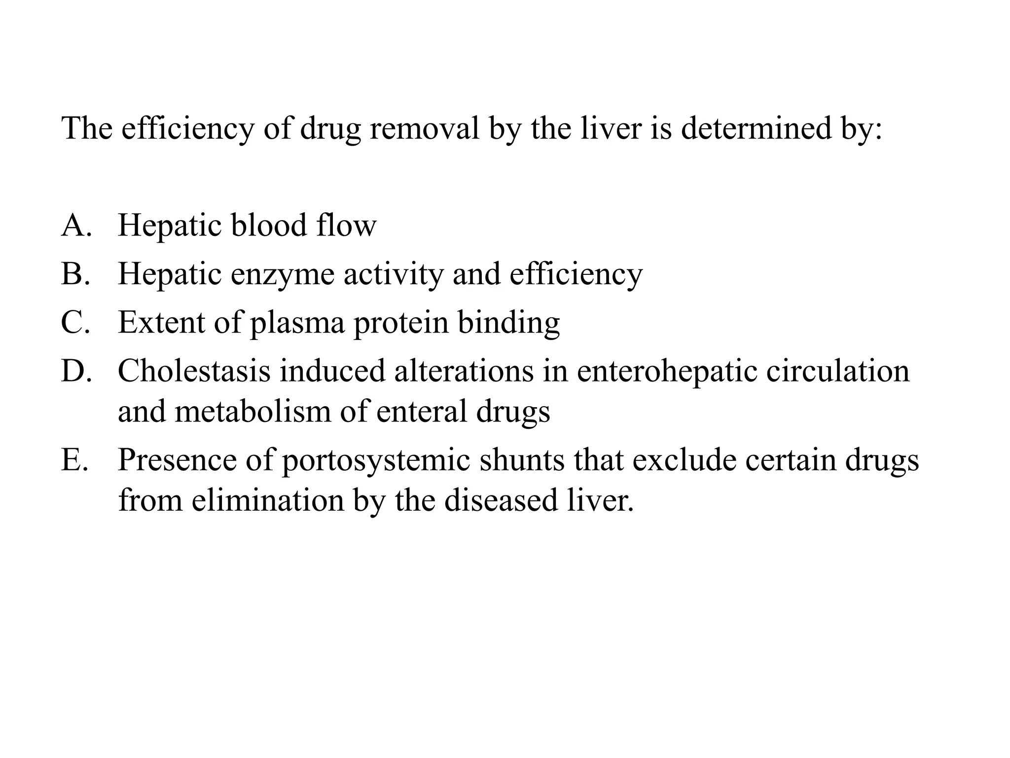 The efficiency of drug removal by the liver is determined by:
A. Hepatic blood flow
B. Hepatic enzyme activity and efficiency
C. Extent of plasma protein binding
D. Cholestasis induced alterations in enterohepatic circulation
and metabolism of enteral drugs
E. Presence of portosystemic shunts that exclude certain drugs
from elimination by the diseased liver.
 