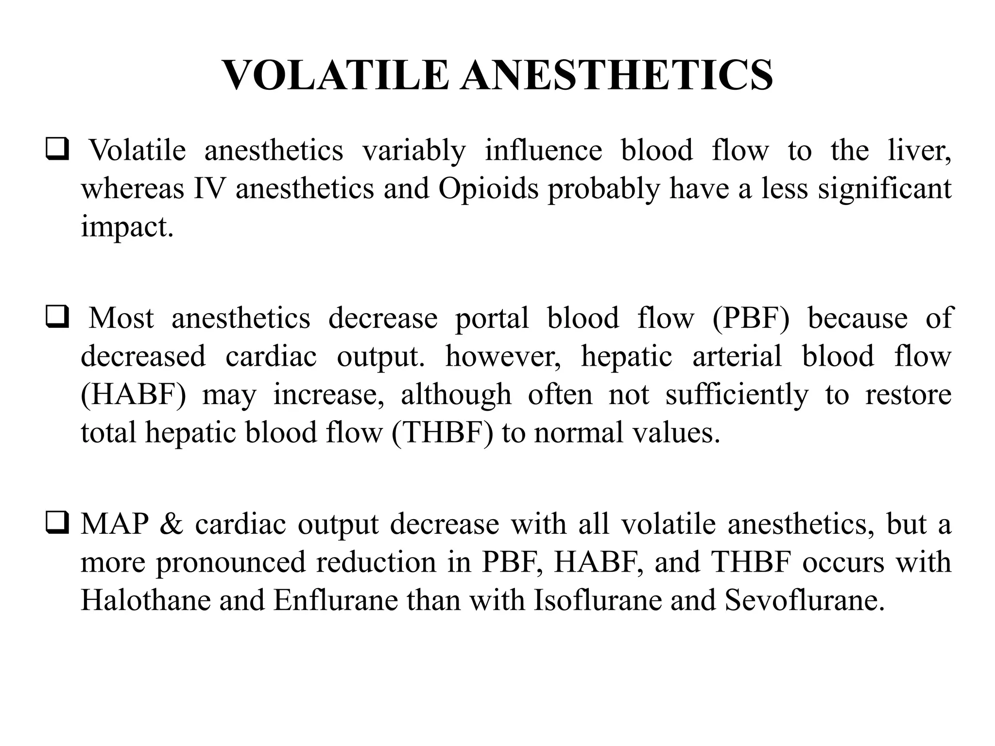 VOLATILE ANESTHETICS
 Volatile anesthetics variably influence blood flow to the liver,
whereas IV anesthetics and Opioids probably have a less significant
impact.
 Most anesthetics decrease portal blood flow (PBF) because of
decreased cardiac output. however, hepatic arterial blood flow
(HABF) may increase, although often not sufficiently to restore
total hepatic blood flow (THBF) to normal values.
 MAP & cardiac output decrease with all volatile anesthetics, but a
more pronounced reduction in PBF, HABF, and THBF occurs with
Halothane and Enflurane than with Isoflurane and Sevoflurane.
 