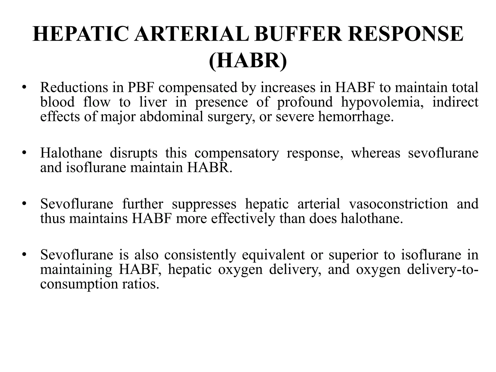 HEPATIC ARTERIAL BUFFER RESPONSE
(HABR)
• Reductions in PBF compensated by increases in HABF to maintain total
blood flow to liver in presence of profound hypovolemia, indirect
effects of major abdominal surgery, or severe hemorrhage.
• Halothane disrupts this compensatory response, whereas sevoflurane
and isoflurane maintain HABR.
• Sevoflurane further suppresses hepatic arterial vasoconstriction and
thus maintains HABF more effectively than does halothane.
• Sevoflurane is also consistently equivalent or superior to isoflurane in
maintaining HABF, hepatic oxygen delivery, and oxygen delivery-to-
consumption ratios.
 