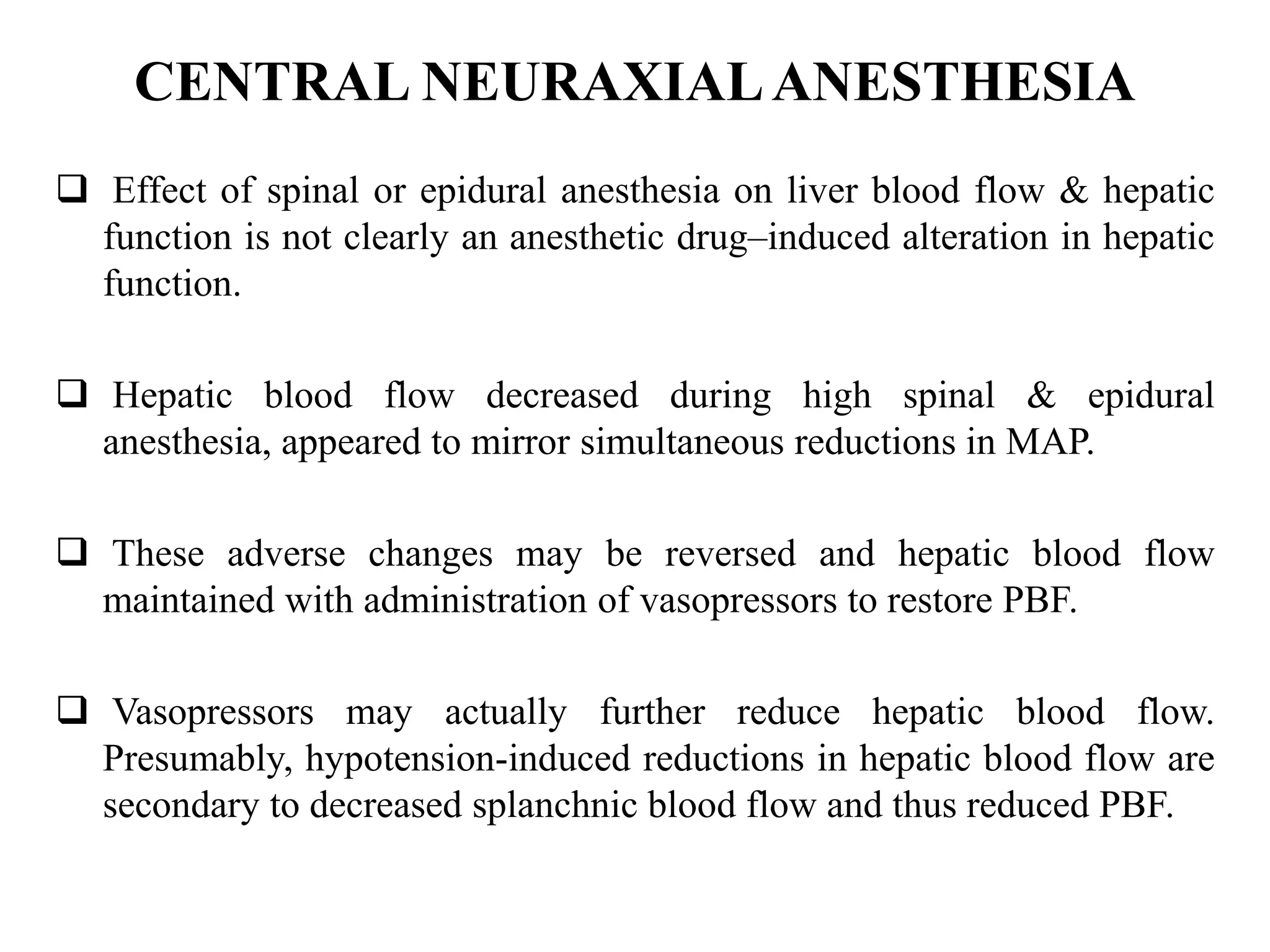 CENTRAL NEURAXIALANESTHESIA
 Effect of spinal or epidural anesthesia on liver blood flow & hepatic
function is not clearly an anesthetic drug–induced alteration in hepatic
function.
 Hepatic blood flow decreased during high spinal & epidural
anesthesia, appeared to mirror simultaneous reductions in MAP.
 These adverse changes may be reversed and hepatic blood flow
maintained with administration of vasopressors to restore PBF.
 Vasopressors may actually further reduce hepatic blood flow.
Presumably, hypotension-induced reductions in hepatic blood flow are
secondary to decreased splanchnic blood flow and thus reduced PBF.
 