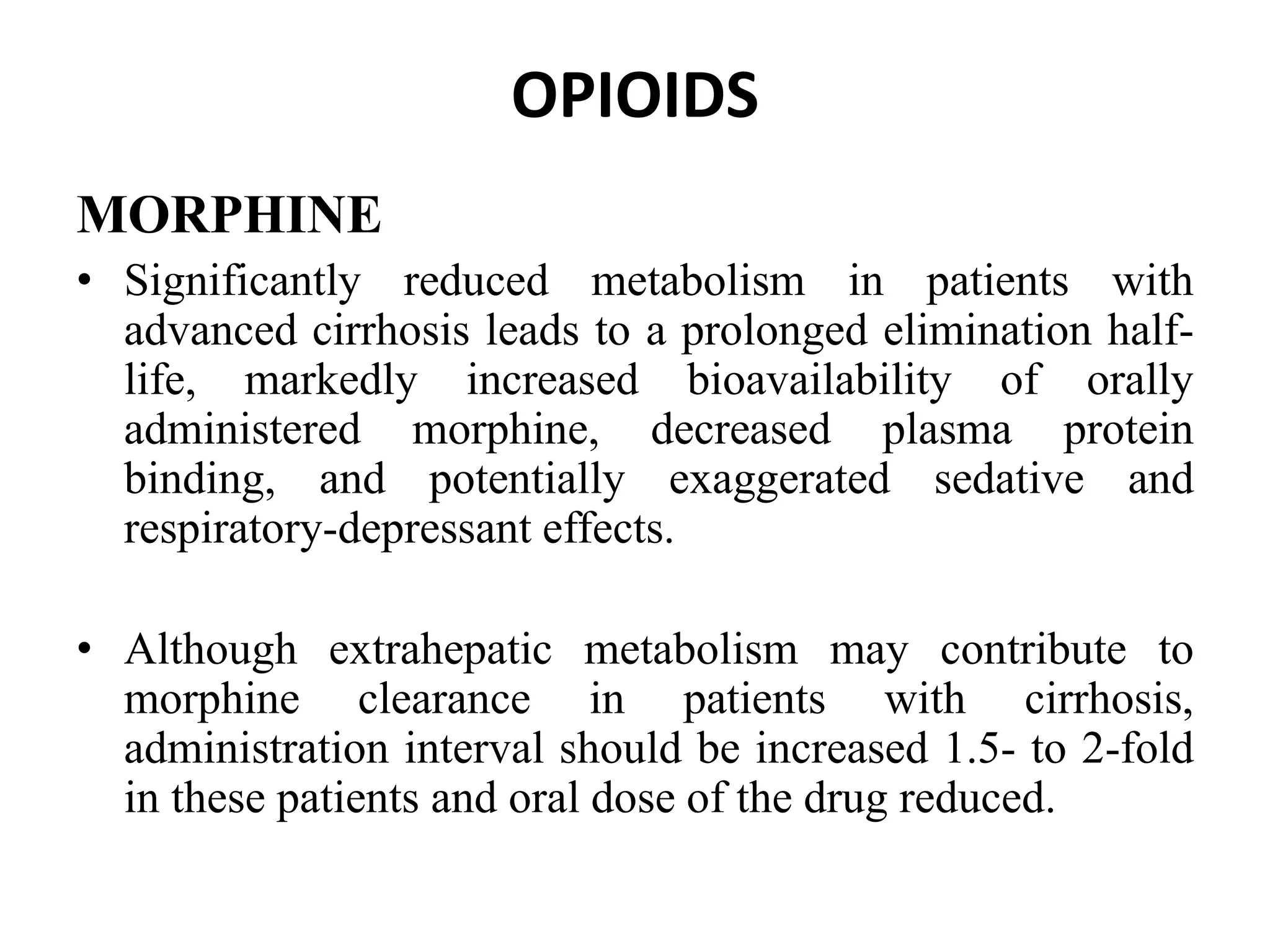 OPIOIDS
MORPHINE
• Significantly reduced metabolism in patients with
advanced cirrhosis leads to a prolonged elimination half-
life, markedly increased bioavailability of orally
administered morphine, decreased plasma protein
binding, and potentially exaggerated sedative and
respiratory-depressant effects.
• Although extrahepatic metabolism may contribute to
morphine clearance in patients with cirrhosis,
administration interval should be increased 1.5- to 2-fold
in these patients and oral dose of the drug reduced.
 