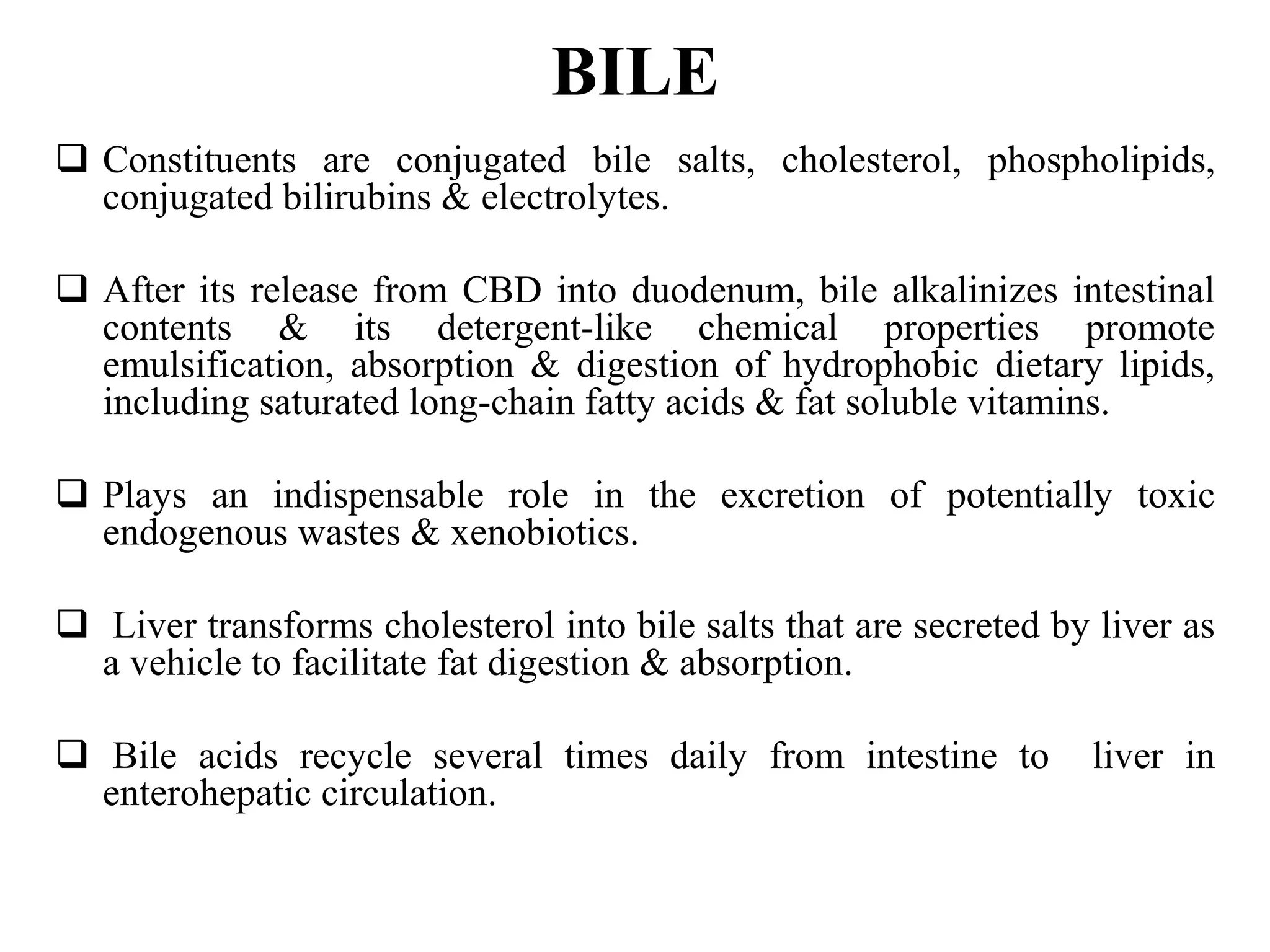 BILE
 Constituents are conjugated bile salts, cholesterol, phospholipids,
conjugated bilirubins & electrolytes.
 After its release from CBD into duodenum, bile alkalinizes intestinal
contents & its detergent-like chemical properties promote
emulsification, absorption & digestion of hydrophobic dietary lipids,
including saturated long-chain fatty acids & fat soluble vitamins.
 Plays an indispensable role in the excretion of potentially toxic
endogenous wastes & xenobiotics.
 Liver transforms cholesterol into bile salts that are secreted by liver as
a vehicle to facilitate fat digestion & absorption.
 Bile acids recycle several times daily from intestine to liver in
enterohepatic circulation.
 
