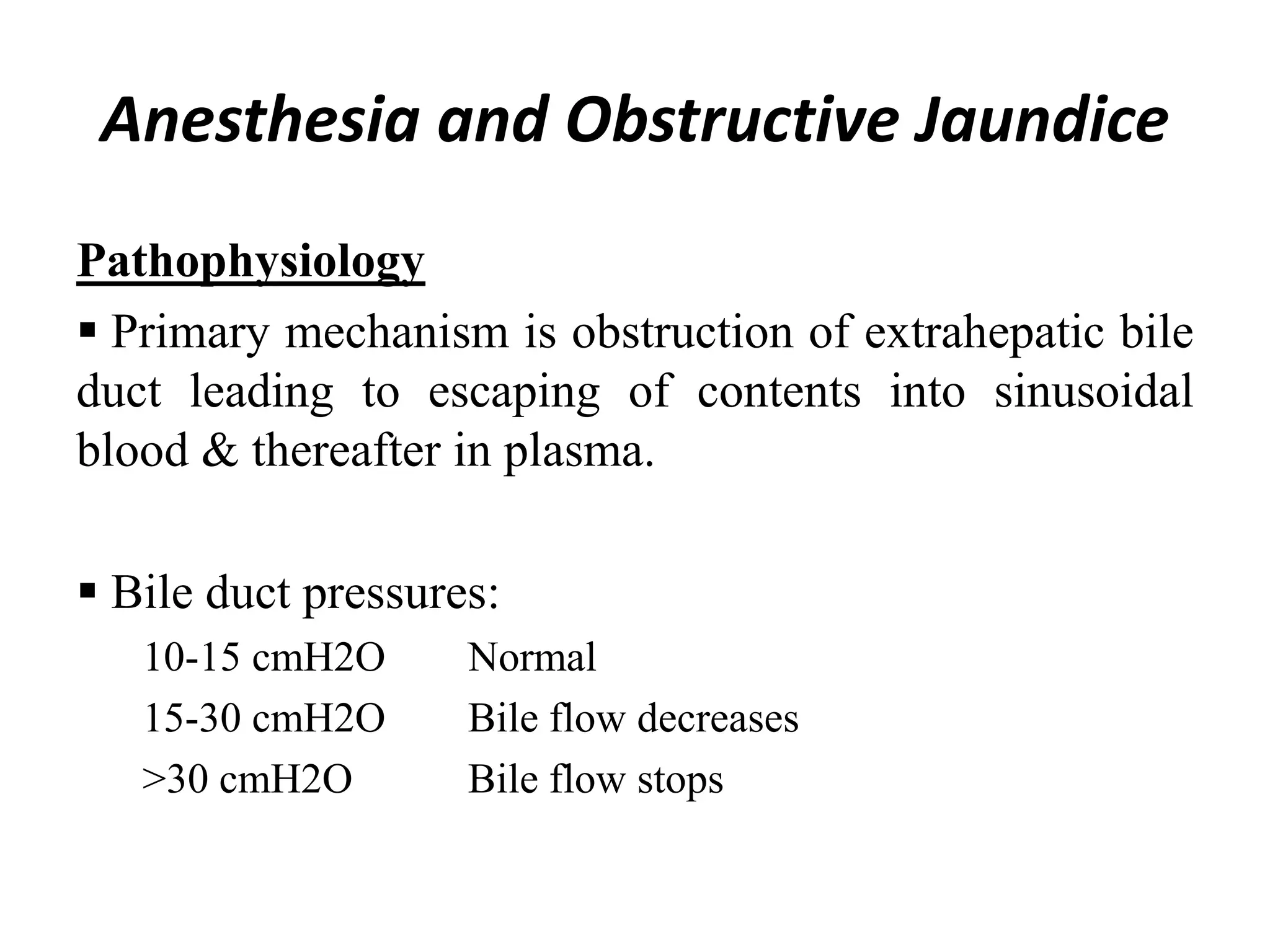 Anesthesia and Obstructive Jaundice
Pathophysiology
 Primary mechanism is obstruction of extrahepatic bile
duct leading to escaping of contents into sinusoidal
blood & thereafter in plasma.
 Bile duct pressures:
10-15 cmH2O Normal
15-30 cmH2O Bile flow decreases
>30 cmH2O Bile flow stops
 