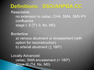 Resectable:
no extension to celiac, CHA, SMA, SMV-PV
confluence
stage I, II (T1-3, Nx, M0)
Borderline:
a) venous abutment or encasement (with
option for reconstruction)
b) arterial abutment (< 1800)
Locally Advanced:
celiac, SMA encasement (> 1800)
stage III (T4, Nx, M0)
 