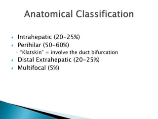  Intrahepatic (20-25%)
 Perihilar (50-60%)
◦ “Klatskin” = involve the duct bifurcation
 Distal Extrahepatic (20-25%)
 Multifocal (5%)
 