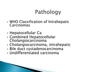  WHO Classification of Intrahepatic
Carcinomas
 Hepatocellular Ca
 Combined Hepatocellular
Cholangiocarcinoma
 Cholangiocarcinoma, intrahepatic
 Bile duct cystadenocarcinoma
 Undifferentiated carcinoma
 