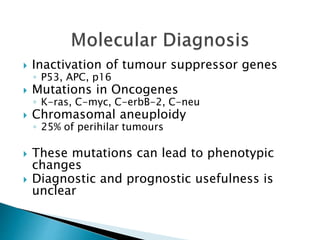  Inactivation of tumour suppressor genes
◦ P53, APC, p16
 Mutations in Oncogenes
◦ K-ras, C-myc, C-erbB-2, C-neu
 Chromasomal aneuploidy
◦ 25% of perihilar tumours
 These mutations can lead to phenotypic
changes
 Diagnostic and prognostic usefulness is
unclear
 