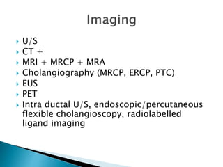  U/S
 CT +
 MRI + MRCP + MRA
 Cholangiography (MRCP, ERCP, PTC)
 EUS
 PET
 Intra ductal U/S, endoscopic/percutaneous
flexible cholangioscopy, radiolabelled
ligand imaging
 